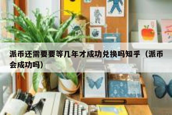 派币还需要要等几年才成功兑换吗知乎（派币会成功吗） 第1张
