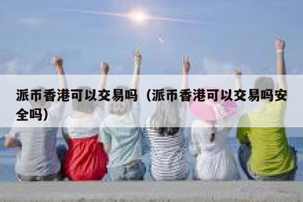 派币香港可以交易吗(派币香港可以交易吗安全吗) 第1张 派币香港可以交易吗(派币香港可以交易吗安全吗) 第1张