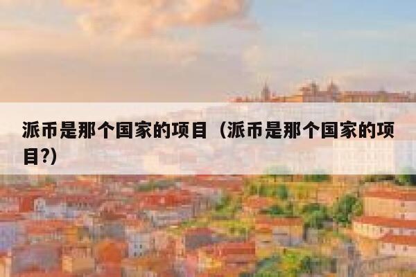 派币是那个国家的项目（派币是那个国家的项目?） 第1张