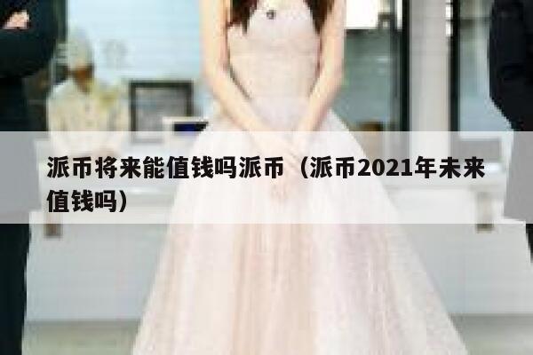 派币将来能值钱吗派币（派币2021年未来值钱吗） 第1张