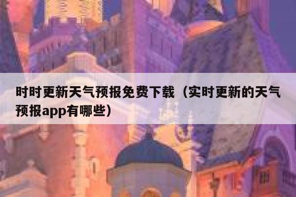 时时更新天气预报免费下载（实时更新的天气预报app有哪些） 第1张