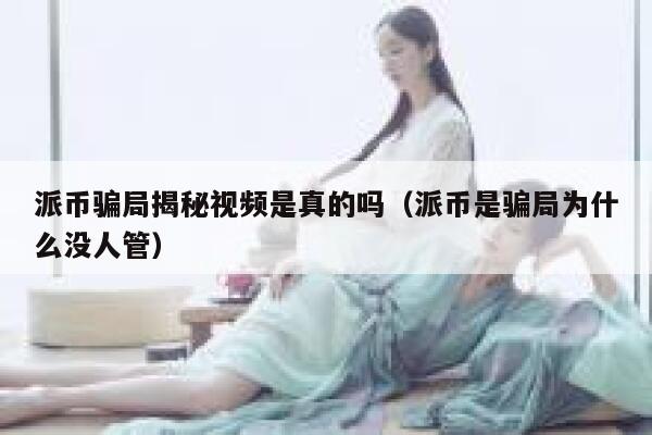 派币骗局揭秘视频是真的吗（派币是骗局为什么没人管） 第1张