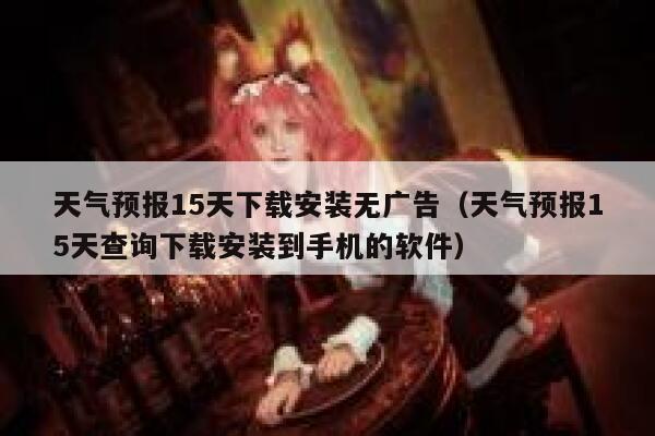 天气预报15天下载安装无广告（天气预报15天查询下载安装到手机的软件） 第1张