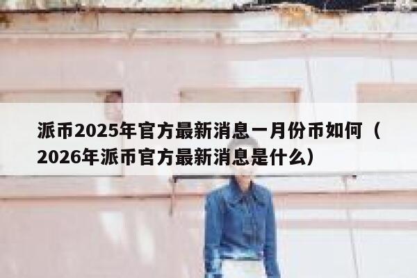 派币2025年官方最新消息一月份币如何（2026年派币官方最新消息是什么） 第1张