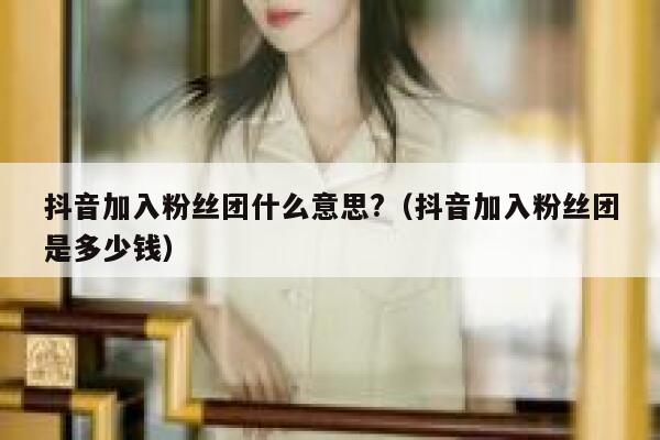 抖音加入粉丝团什么意思?（抖音加入粉丝团是多少钱） 第1张