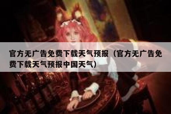 官方无广告免费下载天气预报（官方无广告免费下载天气预报中国天气） 第1张