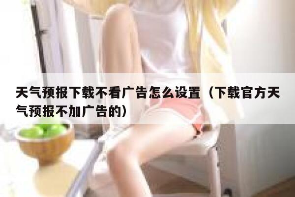 天气预报下载不看广告怎么设置（下载官方天气预报不加广告的） 第1张